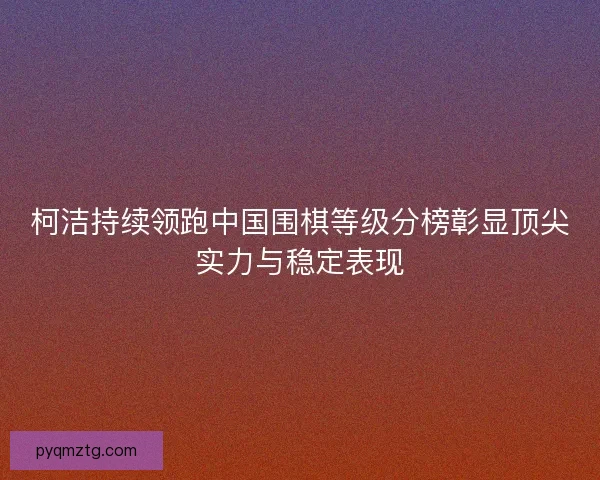 柯洁持续领跑中国围棋等级分榜彰显顶尖实力与稳定表现