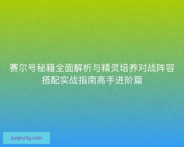 赛尔号秘籍全面解析与精灵培养对战阵容搭配实战指南高手进阶篇