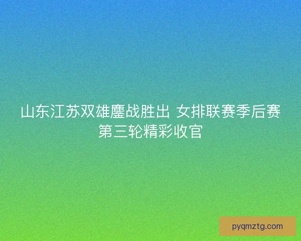 山东江苏双雄鏖战胜出 女排联赛季后赛第三轮精彩收官