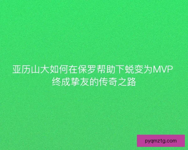 亚历山大如何在保罗帮助下蜕变为MVP 终成挚友的传奇之路