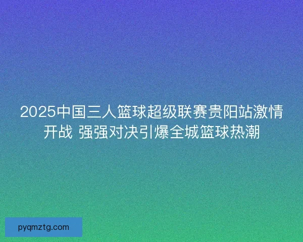 2025中国三人篮球超级联赛贵阳站激情开战 强强对决引爆全城篮球热潮
