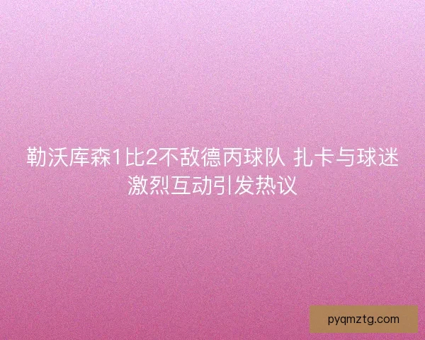勒沃库森1比2不敌德丙球队 扎卡与球迷激烈互动引发热议