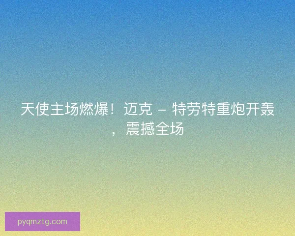 天使主场燃爆！迈克 - 特劳特重炮开轰，震撼全场