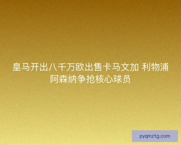 皇马开出八千万欧出售卡马文加 利物浦阿森纳争抢核心球员
